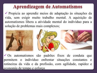  Propicia ao aprendiz meios de adaptação às situações da
vida, sem exigir muito trabalho mental. A aquisição de
automatismos libera a atividade mental do indivíduo para a
solução de problemas mais complexos;
 Os automatismos são padrões fixos de conduta que
permitem o indivíduo enfrentar situações constantes e
rotineiras da vida e da profissão, com agilidade, rapidez e
economia de tempo e esforço
 