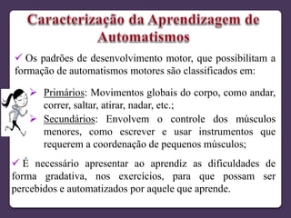  Os padrões de desenvolvimento motor, que possibilitam a
formação de automatismos motores são classificados em:
 Primários: Movimentos globais do corpo, como andar,
correr, saltar, atirar, nadar, etc.;
 Secundários: Envolvem o controle dos músculos
menores, como escrever e usar instrumentos que
requerem a coordenação de pequenos músculos;
 É necessário apresentar ao aprendiz as dificuldades de
forma gradativa, nos exercícios, para que possam ser
percebidos e automatizados por aquele que aprende.
 