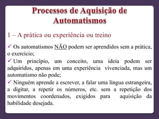  Os automatismos NÃO podem ser aprendidos sem a prática,
o exercício;
 Um princípio, um conceito, uma ideia podem ser
adquiridos, apenas em uma experiência vivenciada, mas um
automatismo não pode;
 Ninguém aprende a escrever, a falar uma língua estrangeira,
a digitar, a repetir os números, etc. sem a repetição dos
movimentos coordenados, exigidos para aquisição da
habilidade desejada.
 