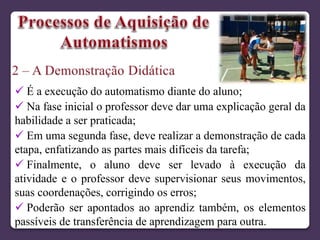  É a execução do automatismo diante do aluno;
 Na fase inicial o professor deve dar uma explicação geral da
habilidade a ser praticada;
 Em uma segunda fase, deve realizar a demonstração de cada
etapa, enfatizando as partes mais difíceis da tarefa;
 Finalmente, o aluno deve ser levado à execução da
atividade e o professor deve supervisionar seus movimentos,
suas coordenações, corrigindo os erros;
 Poderão ser apontados ao aprendiz também, os elementos
passíveis de transferência de aprendizagem para outra.
 