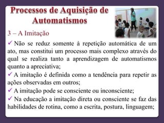  Não se reduz somente à repetição automática de um
ato, mas constitui um processo mais complexo através do
qual se realiza tanto a aprendizagem de automatismos
quanto a apreciativa;
 A imitação é definida como a tendência para repetir as
ações observadas em outros;
 A imitação pode se consciente ou inconsciente;
 Na educação a imitação direta ou consciente se faz das
habilidades de rotina, como a escrita, postura, linguagem;
 