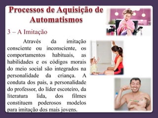 Através da imitação
consciente ou inconsciente, os
comportamentos habituais, as
habilidades e os códigos morais
do meio social são integrados na
personalidade da criança. A
conduta dos pais, a personalidade
do professor, do líder escoteiro, da
literatura lida, dos filmes
constituem poderosos modelos
para imitação dos mais jovens.
 
