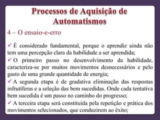  É considerado fundamental, porque o aprendiz ainda não
tem uma percepção clara da habilidade a ser aprendida;
 O primeiro passo no desenvolvimento da habilidade,
caracteriza-se por muitos movimentos desnecessários e pelo
gasto de uma grande quantidade de energia;
 A segunda etapa é de gradativa eliminação das respostas
infrutíferas e a seleção das bem sucedidas. Onde cada tentativa
bem sucedida é um passo no caminho do progresso;
 A terceira etapa será constituída pela repetição e prática dos
movimentos selecionados, que conduzirem ao êxito;
 