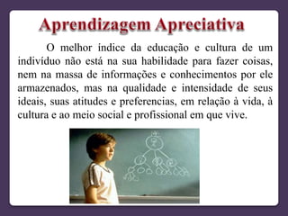 O melhor índice da educação e cultura de um
indivíduo não está na sua habilidade para fazer coisas,
nem na massa de informações e conhecimentos por ele
armazenados, mas na qualidade e intensidade de seus
ideais, suas atitudes e preferencias, em relação à vida, à
cultura e ao meio social e profissional em que vive.
 