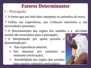  A forma que um indivíduo interpreta os estímulos do meio;
 Utiliza sua experiência, sua vivências anteriores e sua
necessidades presentes;
 O funcionamento dos órgãos dos sentidos e a atividade
mental são necessários para a percepção;
 A interpretação por quem percebe é
determinada por:
 Sua experiência anterior;
 Seu interesse nos estímulos no
momento (motivação);
 Sensibilidade dos órgãos dos sentidos
para aqueles estímulos particulares;
 
