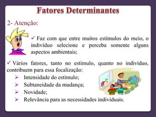  Faz com que entre muitos estímulos do meio, o
indivíduo selecione e perceba somente alguns
aspectos ambientais;
 Vários fatores, tanto no estímulo, quanto no indivíduo,
contribuem para essa focalização:
 Intensidade do estímulo;
 Subtaneidade da mudança;
 Novidade;
 Relevância para as necessidades individuais.
 