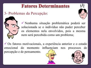 Nenhuma situação problemática poderá ser
solucionada se o indivíduo não puder perceber
os elementos nela envolvidos, pois a mesma
nem será percebida como um problema;
 Os fatores motivacionais, a experiência anterior e o estado
emocional do momento influenciam nos processos de
percepção e de pensamento.
 
