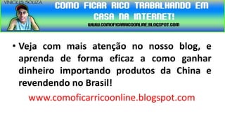 • Veja com mais atenção no nosso blog, e
  aprenda de forma eficaz a como ganhar
  dinheiro importando produtos da China e
  revendendo no Brasil!
    www.comoficarricoonline.blogspot.com
 
