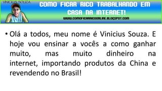 • Olá a todos, meu nome é Vinicius Souza. E
  hoje vou ensinar a vocês a como ganhar
  muito,     mas    muito    dinheiro   na
  internet, importando produtos da China e
  revendendo no Brasil!
 