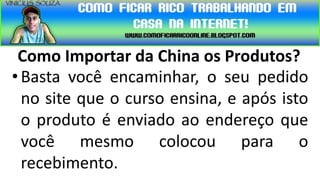 Como Importar da China os Produtos?
• Basta você encaminhar, o seu pedido
  no site que o curso ensina, e após isto
  o produto é enviado ao endereço que
  você mesmo colocou para o
  recebimento.
 