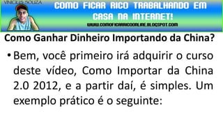 Como Ganhar Dinheiro Importando da China?
• Bem, você primeiro irá adquirir o curso
  deste vídeo, Como Importar da China
  2.0 2012, e a partir daí, é simples. Um
  exemplo prático é o seguinte:
 