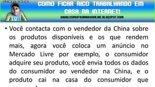 • Você contacta com o vendedor da China sobre
  os produtos disponíveis e os que rendem
  mais, agora você coloca um anúncio no
  Mercado Livre por exemplo, o consumidor
  adquire seu produto, você envia todos os dados
  do consumidor ao vendedor na China, e o
  produto cai na casa do consumidor que
 