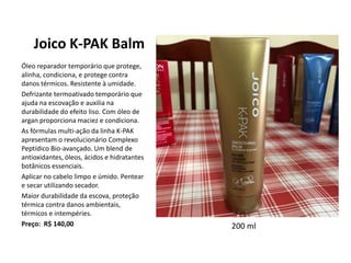 Joico K-PAK Balm
Óleo reparador temporário que protege,
alinha, condiciona, e protege contra
danos térmicos. Resistente à umidade.
Defrizante termoativado temporário que
ajuda na escovação e auxilia na
durabilidade do efeito liso. Com óleo de
argan proporciona maciez e condiciona.
As fórmulas multi-ação da linha K-PAK
apresentam o revolucionário Complexo
Peptídico Bio-avançado. Um blend de
antioxidantes, óleos, ácidos e hidratantes
botânicos essenciais.
Aplicar no cabelo limpo e úmido. Pentear
e secar utilizando secador.
Maior durabilidade da escova, proteção
térmica contra danos ambientais,
térmicos e intempéries.
Preço: R$ 140,00 200 ml
 