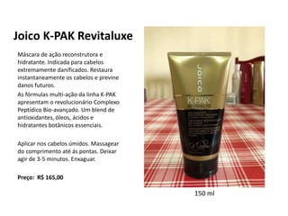 Joico K-PAK Revitaluxe
Máscara de ação reconstrutora e
hidratante. Indicada para cabelos
extremamente danificados. Restaura
instantaneamente os cabelos e previne
danos futuros.
As fórmulas multi-ação da linha K-PAK
apresentam o revolucionário Complexo
Peptídico Bio-avançado. Um blend de
antioxidantes, óleos, ácidos e
hidratantes botânicos essenciais.
Aplicar nos cabelos úmidos. Massagear
do comprimento até ás pontas. Deixar
agir de 3-5 minutos. Enxaguar.
Preço: R$ 165,00
150 ml
 