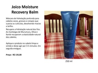 Joico Moisture
Recovery Balm
Máscara de hidratação profunda para
cabelos secos, grossos e crespos que
suaviza as cutículas, devolvendo maciez
e brilho.
Recupera a hidratação natural dos fios.
As manteigas de Murumuru, Oliva e
Karité recuperam a elasticidade natural
dos cabelos.
Aplique o produto no cabelo limpo e
úmido e deixe agir por 3-5 minutos. Em
seguida enxágue.
Preço: R$ 135,00
250 ml
 