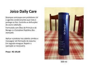 Joico Daily Care
Shampoo anticaspa com protetores UV
e agentes condicionantes que trata e
protege os fios. Controla as disfunções
do couro cabeludo.
Formulado com Óleo de Prímula e de
Borage e o Complexo Peptídico Bio-
avançado.
Aplicar o produto nos cabelos úmidos e
massagear até formação de espuma.
Em seguida enxaguar. Repetir a
operação se necessário.
Preço: R$ 105,00
300 ml
 