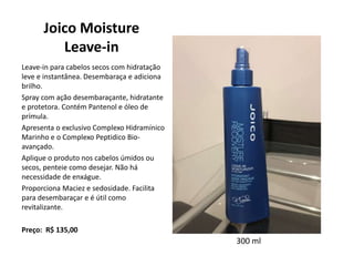 Joico Moisture
Leave-in
Leave-in para cabelos secos com hidratação
leve e instantânea. Desembaraça e adiciona
brilho.
Spray com ação desembaraçante, hidratante
e protetora. Contém Pantenol e óleo de
prímula.
Apresenta o exclusivo Complexo Hidramínico
Marinho e o Complexo Peptidico Bio-
avançado.
Aplique o produto nos cabelos úmidos ou
secos, penteie como desejar. Não há
necessidade de enxágue.
Proporciona Maciez e sedosidade. Facilita
para desembaraçar e é útil como
revitalizante.
Preço: R$ 135,00
300 ml
 