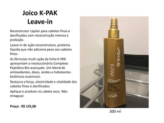 Joico K-PAK
Leave-in
Reconstrutor capilar para cabelos finos e
danificados com reconstrução intensa e
proteção.
Leave-in de ação reconstrutora, proteína
líquida que não adiciona peso aos cabelos
finos.
As fórmulas multi-ação da linha K-PAK
apresentam o revolucionário Complexo
Peptídico Bio-avançado. Um blend de
antioxidantes, óleos, ácidos e hidratantes
botânicos essenciais.
Restaura a força, elasticidade e vitalidade dos
cabelos finos e danificados.
Aplique o produto no cabelo seco. Não
enxaguar.
Preço: R$ 135,00
300 ml
 