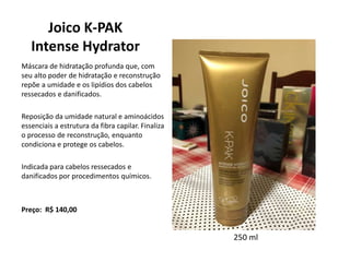 Joico K-PAK
Intense Hydrator
Máscara de hidratação profunda que, com
seu alto poder de hidratação e reconstrução
repõe a umidade e os lipídios dos cabelos
ressecados e danificados.
Reposição da umidade natural e aminoácidos
essenciais a estrutura da fibra capilar. Finaliza
o processo de reconstrução, enquanto
condiciona e protege os cabelos.
Indicada para cabelos ressecados e
danificados por procedimentos químicos.
Preço: R$ 140,00
250 ml
 