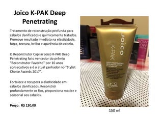 Joico K-PAK Deep
Penetrating
Tratamento de reconstrução profunda para
cabelos danificados e quimicamente tratados.
Promove resultado imediato na elasticidade,
força, textura, brilho e aparência do cabelo.
O Reconstrutor Capilar Joico K-PAK Deep
Penetrating foi o vencedor do prêmio
"Reconstrutor Favorito" por 16 anos
consecutivos e é o atual ganhador no "Stylist
Choice Awards 2017”.
Fortalece e recupera a elasticidade em
cabelos danificados. Reconstrói
profundamente os fios, proporciona maciez e
sensorial aos cabelos.
Preço: R$ 130,00
150 ml
 