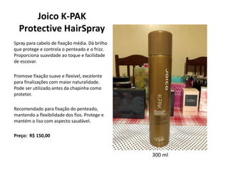 Joico K-PAK
Protective HairSpray
Spray para cabelo de fixação média. Dá brilho
que protege e controla o penteado e o frizz.
Proporciona suavidade ao toque e facilidade
de escovar.
Promove fixação suave e flexível, excelente
para finalizações com maior naturalidade.
Pode ser utilizado antes da chapinha como
protetor.
Recomendado para fixação do penteado,
mantendo a flexibilidade dos fios. Protege e
mantém o liso com aspecto saudável.
Preço: R$ 150,00
300 ml
 
