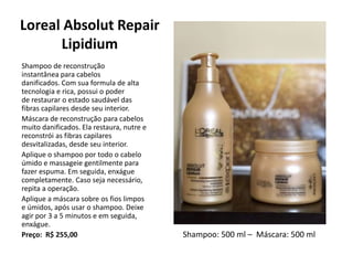 Loreal Absolut Repair
Lipidium
Shampoo de reconstrução
instantânea para cabelos
danificados. Com sua formula de alta
tecnologia e rica, possui o poder
de restaurar o estado saudável das
fibras capilares desde seu interior.
Máscara de reconstrução para cabelos
muito danificados. Ela restaura, nutre e
reconstrói as fibras capilares
desvitalizadas, desde seu interior.
Aplique o shampoo por todo o cabelo
úmido e massageie gentilmente para
fazer espuma. Em seguida, enxágue
completamente. Caso seja necessário,
repita a operação.
Aplique a máscara sobre os fios limpos
e úmidos, após usar o shampoo. Deixe
agir por 3 a 5 minutos e em seguida,
enxágue.
Preço: R$ 255,00 Shampoo: 500 ml – Máscara: 500 ml
 