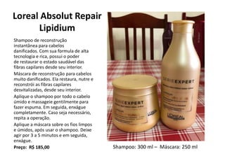 Loreal Absolut Repair
Lipidium
Shampoo de reconstrução
instantânea para cabelos
danificados. Com sua formula de alta
tecnologia e rica, possui o poder
de restaurar o estado saudável das
fibras capilares desde seu interior.
Máscara de reconstrução para cabelos
muito danificados. Ela restaura, nutre e
reconstrói as fibras capilares
desvitalizadas, desde seu interior.
Aplique o shampoo por todo o cabelo
úmido e massageie gentilmente para
fazer espuma. Em seguida, enxágue
completamente. Caso seja necessário,
repita a operação.
Aplique a máscara sobre os fios limpos
e úmidos, após usar o shampoo. Deixe
agir por 3 a 5 minutos e em seguida,
enxágue.
Preço: R$ 185,00 Shampoo: 300 ml – Máscara: 250 ml
 