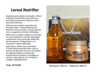 Loreal Nutrifier
Shampoo para cabelos ressecados. L'Oréal
Professionnel Nutrifier possui fórmula
que limpa suavemente, hidrata e nutre
para fios brilhantes.
Máscara para cabelos ressecados em
tamanho salão. L'Oréal Professionnel
Nutrifier renova o brilho e maciez dos fios
com o resgate da nutrição e hidratação.
Molhe bem o cabelo e aplique o shampoo
no couro cabeludo e nos fios. Massageie
suavemente com a ponta dos dedos até
formar espuma. Enxágue bem e, se
necessário, repita a aplicação.
Após lavar o cabelo com o shampoo
L'Oréal Professionnel Nutrifier, retire o
excesso de água dos fios com uma toalha.
Em seguida, aplique a máscara do
comprimento às pontas e massageie as
mechas. Deixe agir de 3 a 5 minutos e
enxágue completamente.
Preço: R$ 275,00 Shampoo: 500 ml – Máscara: 500 ml
 