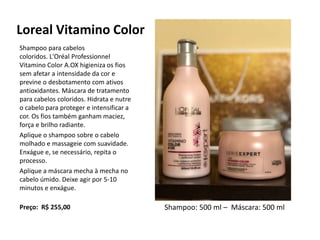 Loreal Vitamino Color
Shampoo para cabelos
coloridos. L'Oréal Professionnel
Vitamino Color A.OX higieniza os fios
sem afetar a intensidade da cor e
previne o desbotamento com ativos
antioxidantes. Máscara de tratamento
para cabelos coloridos. Hidrata e nutre
o cabelo para proteger e intensificar a
cor. Os fios também ganham maciez,
força e brilho radiante.
Aplique o shampoo sobre o cabelo
molhado e massageie com suavidade.
Enxágue e, se necessário, repita o
processo.
Aplique a máscara mecha à mecha no
cabelo úmido. Deixe agir por 5-10
minutos e enxágue.
Preço: R$ 255,00 Shampoo: 500 ml – Máscara: 500 ml
 