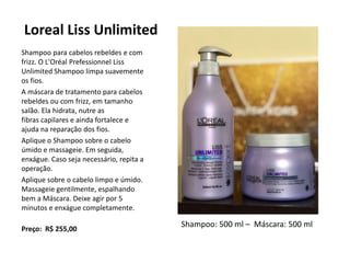 Loreal Liss Unlimited
Shampoo para cabelos rebeldes e com
frizz. O L'Oréal Prefessionnel Liss
Unlimited Shampoo limpa suavemente
os fios.
A máscara de tratamento para cabelos
rebeldes ou com frizz, em tamanho
salão. Ela hidrata, nutre as
fibras capilares e ainda fortalece e
ajuda na reparação dos fios.
Aplique o Shampoo sobre o cabelo
úmido e massageie. Em seguida,
enxágue. Caso seja necessário, repita a
operação.
Aplique sobre o cabelo limpo e úmido.
Massageie gentilmente, espalhando
bem a Máscara. Deixe agir por 5
minutos e enxágue completamente.
Preço: R$ 255,00
Shampoo: 500 ml – Máscara: 500 ml
 