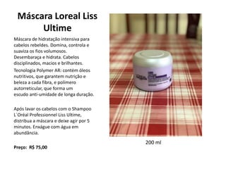 Máscara Loreal Liss
Ultime
Máscara de hidratação intensiva para
cabelos rebeldes. Domina, controla e
suaviza os fios volumosos.
Desembaraça e hidrata. Cabelos
disciplinados, macios e brilhantes.
Tecnologia Polymer AR: contém óleos
nutritivos, que garantem nutrição e
beleza a cada fibra, e polímero
autorreticular, que forma um
escudo anti-umidade de longa duração.
Após lavar os cabelos com o Shampoo
L´Oréal Professionnel Liss Ultime,
distribua a máscara e deixe agir por 5
minutos. Enxágue com água em
abundância.
Preço: R$ 75,00
200 ml
 