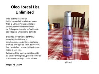 Óleo Loreal Liss
Unlimited
Óleo potencializador de
brilho para cabelos rebeldes e com
frizz. O L'Oréal Professionnel Liss
Unlimited Óleo Potencializador
de Briho garante maior reflexividade
aos fios para uma escova perfeita.
Ele ainda proporciona controle,
nutrição, flexibilidade e
condicionamento ás fibras capilares,
além de proteger do calor do secador.
Seu cabelo fica com um brilho intenso,
macio e sem frizz.
Aplique o Óleo sobre o cabelo úmido
ou seco e em seguida, penteie como de
costume ou prossiga com a escova.
Preço: R$ 100,00
125 ml
 