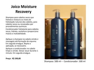 Joico Moisture
Recovery
Shampoo para cabelos secos que
hidrata e restaura os níveis de
hidratação naturais dos cabelos, para
cabelos secos ou ressecados por
procedimentos químicos
Condicionador hidratante para cabelos
secos, hidrata, revitaliza e proporciona
maciez e maleabilidade.
Aplique o shampoo no cabelo úmido e
massageie até formação de espuma.
Em seguida enxágue. Repita a
aplicação, se necessário.
Aplique o condicionador no cabelo
limpo e úmido. Deixar atuar durante 1
minuto. Em seguida enxágue.
Preço: R$ 290,00
Shampoo: 500 ml – Condicionador: 500 ml
 