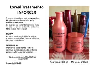 Loreal Tratamento
INFORCER
Tratamento enriquecido com vitaminas
B6 e Biotina para uma ação anti-
quebra instantânea.
Os cabelos são instantaneamente mais
resistentes e mais fortes. Dia após dia a
fibra parece inquebrável.
BIOTINA
Estimula o metabolismo dos ácidos
graxos promovendo o desenvolvimento
saudável dos cabelos.
VITAMINA B6
Promove o crescimento do fio e
estimula o metabolismo de proteínas
para um reforço da fibra capilar.
Para cabelos com dificuldade de
crescimento
Preço: R$ 170,00 Shampoo: 300 ml – Máscara: 250 ml
 