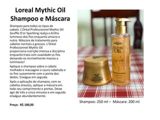 Loreal Mythic Oil
Shampoo e Máscara
Shampoo para todos os tipos de
cabelo. L'Oréal Professionnel Mythic Oil
Souffle D'or Sparkling realça o brilho
luminoso dos fios enquanto amacia e
nutre. Máscara de tratamento para
cabelos normais a grossos. L'Oréal
Professionnel Mythic Oil
proporciona nutrição intensa e disciplina
enquanto trata com suavidade os fios
deixando-os incrivelmente macios e
luminosos!
Aplique o shampoo sobre o cabelo
molhado e massageie o couro cabeludo e
os fios suavemente com a ponta dos
dedos. Enxágue em seguida.
Após a aplicação do shampoo, com os
cabelos enxutos, aplique a máscara em
todo seu comprimento e pontas. Deixe
agir de três a cinco minutos e em seguida
enxágue abundantemente.
Preço: R$ 180,00
Shampoo: 250 ml – Máscara: 200 ml
 