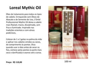 Loreal Mythic Oil
Óleo de tratamento para todos os tipos
de cabelo. Enriquecido com Óleos de
Abacate e de Semente de Uva, L'Oréal
Professionnel Mythic Oil deixa o cabelo
mais flexível, macio, disciplinado, sem
frizz e iluminado. Inspirado nas
tradições orientais e com ativos
poderosos,
Colocar de 1 a 2 gotas na palma da mão
e aplicar nos cabelos úmidos ou secos,
do comprimento às pontas. Dica:
quando usar o óleo antes de secar os
fios, comece pelas pontas (a parte mais
seca e danificada) e avance até a coroa.
Preço: R$ 110,00 100 ml
 