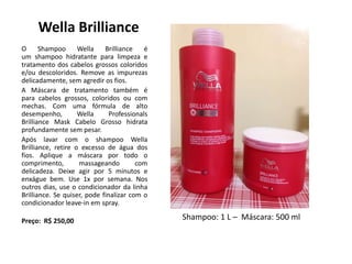 Wella Brilliance
O Shampoo Wella Brilliance é
um shampoo hidratante para limpeza e
tratamento dos cabelos grossos coloridos
e/ou descoloridos. Remove as impurezas
delicadamente, sem agredir os fios.
A Máscara de tratamento também é
para cabelos grossos, coloridos ou com
mechas. Com uma fórmula de alto
desempenho, Wella Professionals
Brilliance Mask Cabelo Grosso hidrata
profundamente sem pesar.
Após lavar com o shampoo Wella
Brilliance, retire o excesso de água dos
fios. Aplique a máscara por todo o
comprimento, massageando com
delicadeza. Deixe agir por 5 minutos e
enxágue bem. Use 1x por semana. Nos
outros dias, use o condicionador da linha
Brilliance. Se quiser, pode finalizar com o
condicionador leave-in em spray.
Preço: R$ 250,00 Shampoo: 1 L – Máscara: 500 ml
 