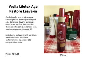 Wella Lifetex Age
Restore Leave-in
Condicionador sem enxágue para
cabelos grossos e enfraquecidos pela
ação do tempo. Devolve a maciez e
elasticidade aos fios. Restaura dos
danos sofridos com o passar dos anos.
Ideal para quem tem mais de 50.
Agite bem e aplique 10 a 15 borrifadas
no cabelo úmido. Distribua
uniformemente e penteie. Não
enxague. Uso diário.
Preço: R$ 45,00
150 ml
 
