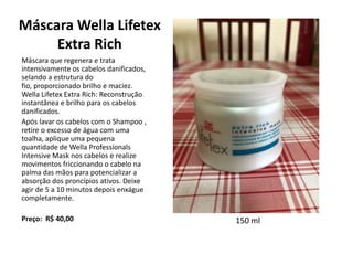 Máscara Wella Lifetex
Extra Rich
Máscara que regenera e trata
intensivamente os cabelos danificados,
selando a estrutura do
fio, proporcionado brilho e maciez.
Wella Lifetex Extra Rich: Reconstrução
instantânea e brilho para os cabelos
danificados.
Após lavar os cabelos com o Shampoo ,
retire o excesso de água com uma
toalha, aplique uma pequena
quantidade de Wella Professionals
Intensive Mask nos cabelos e realize
movimentos friccionando o cabelo na
palma das mãos para potencializar a
absorção dos proncípios ativos. Deixe
agir de 5 a 10 minutos depois enxágue
completamente.
Preço: R$ 40,00 150 ml
 