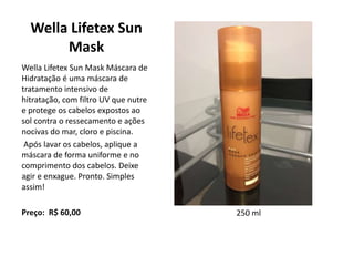 Wella Lifetex Sun
Mask
Wella Lifetex Sun Mask Máscara de
Hidratação é uma máscara de
tratamento intensivo de
hitratação, com filtro UV que nutre
e protege os cabelos expostos ao
sol contra o ressecamento e ações
nocivas do mar, cloro e piscina.
Após lavar os cabelos, aplique a
máscara de forma uniforme e no
comprimento dos cabelos. Deixe
agir e enxague. Pronto. Simples
assim!
Preço: R$ 60,00 250 ml
 
