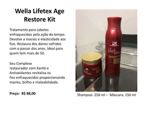 Wella Lifetex Age
Restore Kit
Tratamento para cabelos
enfraquecidos pela ação do tempo.
Devolve a maciez e elasticidade aos
fios. Restaura dos danos sofridos
com o passar dos anos. Ideal para
quem tem mais de 50.
Seu Complexo
restaurador com Karité e
Antioxidantes revitaliza os
fios enfraquecidos proporcionando
maciez, brilho e maleabilidade.
Preço: R$ 88,00 Shampoo: 250 ml – Máscara: 150 ml
 