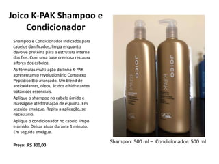 Joico K-PAK Shampoo e
Condicionador
Shampoo e Condicionador Indicados para
cabelos danificados, limpa enquanto
devolve proteína para a estrutura interna
dos fios. Com uma base cremosa restaura
a força dos cabelos.
As fórmulas multi-ação da linha K-PAK
apresentam o revolucionário Complexo
Peptídico Bio-avançado. Um blend de
antioxidantes, óleos, ácidos e hidratantes
botânicos essenciais.
Aplique o shampoo no cabelo úmido e
massageie até formação de espuma. Em
seguida enxágue. Repita a aplicação, se
necessário.
Aplique o condicionador no cabelo limpo
e úmido. Deixar atuar durante 1 minuto.
Em seguida enxágue.
Preço: R$ 300,00
Shampoo: 500 ml – Condicionador: 500 ml
 