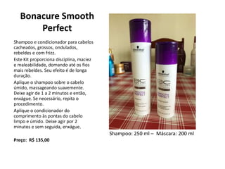 Bonacure Smooth
Perfect
Shampoo e condicionador para cabelos
cacheados, grossos, ondulados,
rebeldes e com frizz.
Este Kit proporciona disciplina, maciez
e maleabilidade, domando até os fios
mais rebeldes. Seu efeito é de longa
duração.
Aplique o shampoo sobre o cabelo
úmido, massageando suavemente.
Deixe agir de 1 a 2 minutos e então,
enxágue. Se necessário, repita o
procedimento.
Aplique o condicionador do
comprimento às pontas do cabelo
limpo e úmido. Deixe agir por 2
minutos e sem seguida, enxágue.
Preço: R$ 135,00
Shampoo: 250 ml – Máscara: 200 ml
 