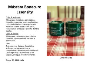 Máscara Bonacure
Essensity
Color & Moisture:
Máscara de hidratação para cabelos
coloridos, ásperos e secos, quebradiços
ou indisciplinados. Essensity Color &
Moisture trata e hidrata sem pesar,
recuperando a maciez e o brilho da fibra
capilar.
Color & Repair:
Máscara de tratamento para cabelos
coloridos, quimicamente tratados e
danificados.
Uso:
Tire o excesso da água do cabelo e
aplique a máscara por todo o
comprimento do cabelo, evitando a raiz.
Deixe agir de 5 a 10 minutos e, em
seguida, enxágue abundantemente.
Preço: R$ 60,00 cada
200 ml cada
 