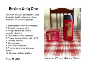 Revlon Uniq One
Kit Revlon Uniq One para todos os tipos
de cabelo. Sua fórmula reúne 10 reais
benefícios em um único produto:
1. Repara cabelos secos e danificados;
2. Dá brilho e controla o frizz;
3. Protege do calor do secador,
chapinha e babyliss;
4. Deixa os fios suaves e sedosos;
5. Protege a cor com filtros UVA e UVB;
6. Facilita o pentear;
7. Desembaraça;
8. Nutre profundamente;
9. Previne o surgimento de pontas
duplas;
10. Dá corpo e volume aos fios.
Preço: R$ 190,00 Shampoo: 300 ml – Máscara: 300 ml
 