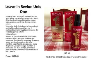 Leave-in Revlon Uniq
One
Leave-in com 10 benefícios reais em um
só produto, para todos os tipos de cabelo.
O Revlon Professional Uniq One cuida,
trata, protege, controla, dentre outras
ações.
Vencedor do Prêmio Especial Inovação da
revista Nova/Cosmopolitan, ele é
realmente uma revolução em matéria de
cuidados para o cabelo.
10 benefícios:
Repara os fios ressecados e danificados,
controla o frizz, protege do calor do
secador e da chapinha, suaviza e deixa um
toque acetinado, protege do sol e
mantém a cor, facilita a escovação e uso
da prancha, desembaraça, mantém o
penteado por mais tempo, previne as
pontas duplas, controla o volume natural
dos cabelos.
Preço: R$ 90,00
150 ml
Ps: Brinde amostra da SuperMask UniqOne
 