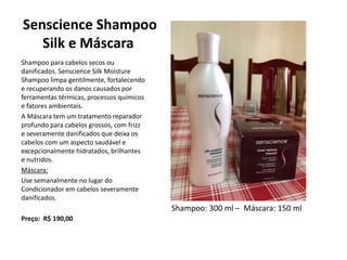 Senscience Shampoo
Silk e Máscara
Shampoo para cabelos secos ou
danificados. Senscience Silk Moisture
Shampoo limpa gentilmente, fortalecendo
e recuperando os danos causados por
ferramentas térmicas, processos químicos
e fatores ambientais.
A Máscara tem um tratamento reparador
profundo para cabelos grossos, com frizz
e severamente danificados que deixa os
cabelos com um aspecto saudável e
excepcionalmente hidratados, brilhantes
e nutridos.
Máscara:
Use semanalmente no lugar do
Condicionador em cabelos severamente
danificados.
Preço: R$ 190,00
Shampoo: 300 ml – Máscara: 150 ml
 