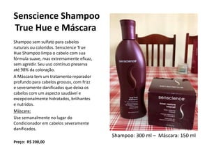 Senscience Shampoo
True Hue e Máscara
Shampoo sem sulfato para cabelos
naturais ou coloridos. Senscience True
Hue Shampoo limpa o cabelo com sua
fórmula suave, mas extremamente eficaz,
sem agredir. Seu uso contínuo preserva
até 98% da coloração.
A Máscara tem um tratamento reparador
profundo para cabelos grossos, com frizz
e severamente danificados que deixa os
cabelos com um aspecto saudável e
excepcionalmente hidratados, brilhantes
e nutridos.
Máscara:
Use semanalmente no lugar do
Condicionador em cabelos severamente
danificados.
Preço: R$ 200,00
Shampoo: 300 ml – Máscara: 150 ml
 