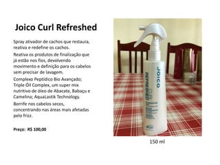 Joico Curl Refreshed
Spray ativador de cachos que restaura,
reativa e redefine os cachos.
Reativa os produtos de finalização que
já estão nos fios, devolvendo
movimento e definição para os cabelos
sem precisar de lavagem.
Complexo Peptídico Bio Avançado;
Triple Óil Complex, um super mix
nutritivo de óleo de Abacate, Babaçu e
Camelina; AquaLastik Technology.
Borrife nos cabelos secos,
concentrando nas áreas mais afetadas
pelo frizz.
Preço: R$ 100,00
150 ml
 