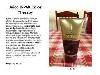 Joico K-PAK Color
Therapy
Fórmula exclusiva de queratina, os
efeitos da reparação de dentro para
fora começam a ser notados já na
primeira aplicação, sua proteção dura
por até 24 horas. Já a tecnologia
Quadrabond Peptide Complex é
enriquecida com Óleos de Manketti
Africano e Argan de rápida absorção, o
que resulta em um brilho maravilhoso
enquanto mantém a vibração das cores
dos cabelos, além de aumentar em 9x
a resistência dos fios à quebra!
Indicado para todos os tipos de
cabelos, quimicamente ou
mecanicamente danificados, basta 10
minutos para você perceber seus
efeitos.
Preço: R$ 160,00
140 ml
 